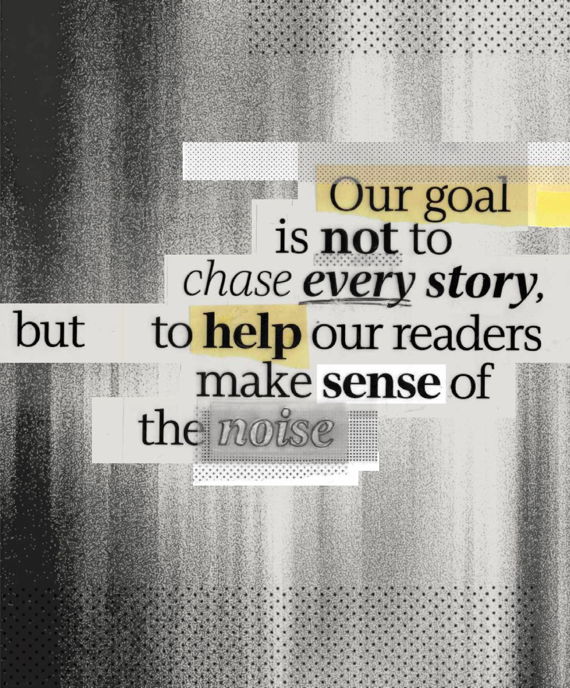 Text graphic with blurred black and gray background, featuring the words: "Our goal is not to chase every story, but to help our readers make sense of the noise." Select words are highlighted in yellow and gray.